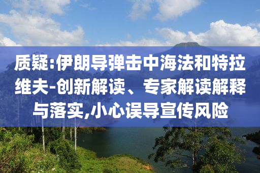 質(zhì)疑:伊朗導(dǎo)彈擊中海法和特拉維夫-創(chuàng)新解讀、專家解讀解釋與落實(shí),小心誤導(dǎo)宣傳風(fēng)險