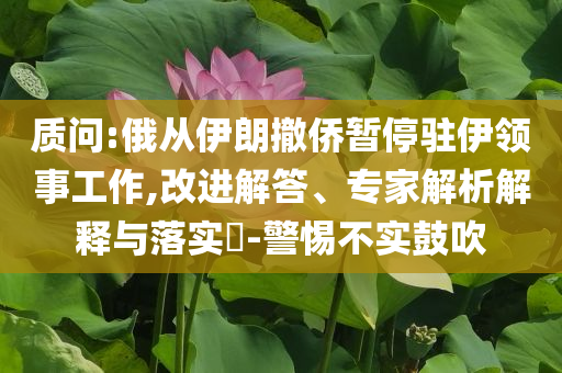 質(zhì)問:俄從伊朗撤僑暫停駐伊領(lǐng)事工作,改進(jìn)解答、專家解析解釋與落實(shí)?-警惕不實(shí)鼓吹