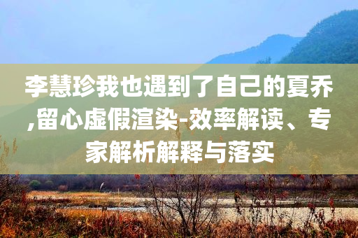 李慧珍我也遇到了自己的夏喬,留心虛假渲染-效率解讀、專家解析解釋與落實(shí)
