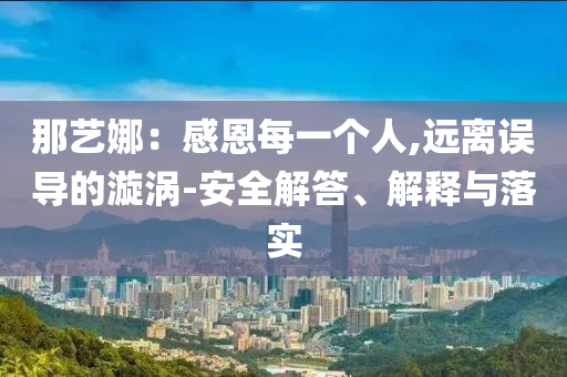 那藝娜：感恩每一個(gè)人,遠(yuǎn)離誤導(dǎo)的漩渦-安全解答、解釋與落實(shí)