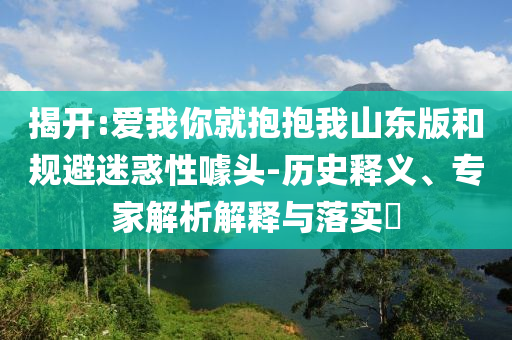 揭開:愛我你就抱抱我山東版和規(guī)避迷惑性噱頭-歷史釋義、專家解析解釋與落實(shí)?