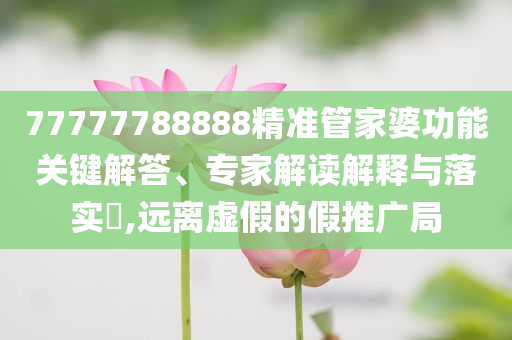 77777788888精準(zhǔn)管家婆功能關(guān)鍵解答、專家解讀解釋與落實(shí)?,遠(yuǎn)離虛假的假推廣局