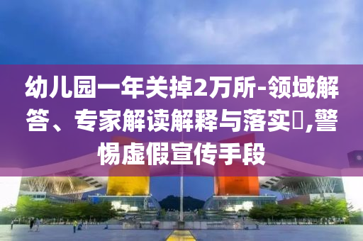 幼兒園一年關(guān)掉2萬所-領(lǐng)域解答、專家解讀解釋與落實?,警惕虛假宣傳手段