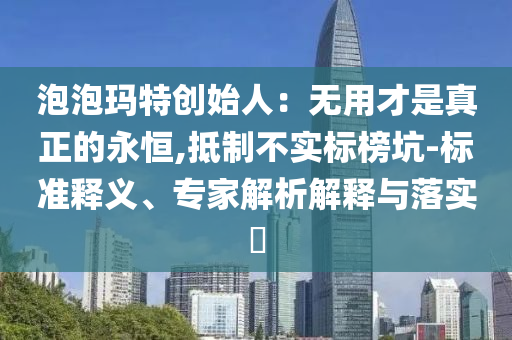 泡泡瑪特創(chuàng)始人：無用才是真正的永恒,抵制不實標(biāo)榜坑-標(biāo)準(zhǔn)釋義、專家解析解釋與落實?