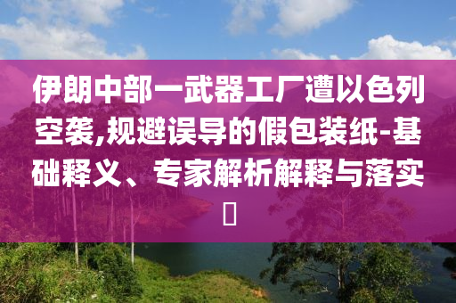 伊朗中部一武器工廠遭以色列空襲,規(guī)避誤導(dǎo)的假包裝紙-基礎(chǔ)釋義、專家解析解釋與落實?