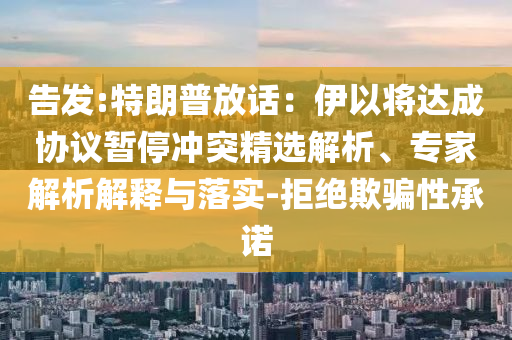 告發(fā):特朗普放話(huà)：伊以將達(dá)成協(xié)議暫停沖突精選解析、專(zhuān)家解析解釋與落實(shí)-拒絕欺騙性承諾