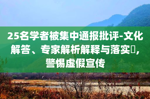 25名學(xué)者被集中通報(bào)批評(píng)-文化解答、專(zhuān)家解析解釋與落實(shí)?,警惕虛假宣傳