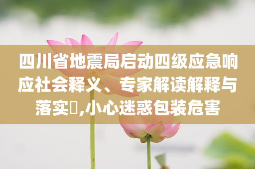 四川省地震局啟動(dòng)四級(jí)應(yīng)急響應(yīng)社會(huì)釋義、專(zhuān)家解讀解釋與落實(shí)?,小心迷惑包裝危害