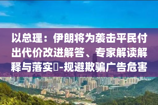 以總理：伊朗將為襲擊平民付出代價(jià)改進(jìn)解答、專(zhuān)家解讀解釋與落實(shí)?-規(guī)避欺騙廣告危害