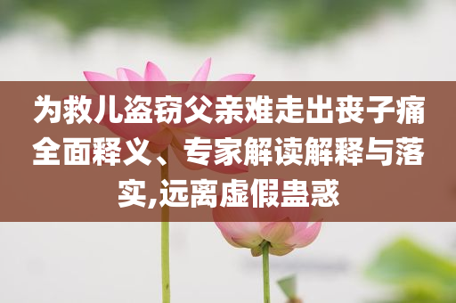 為救兒盜竊父親難走出喪子痛全面釋義、專家解讀解釋與落實,遠離虛假蠱惑