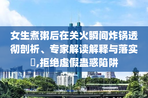 女生煮粥后在關(guān)火瞬間炸鍋透徹剖析、專家解讀解釋與落實?,拒絕虛假蠱惑陷阱