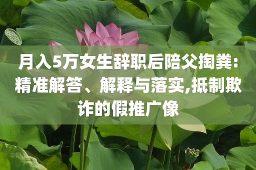 月入5萬(wàn)女生辭職后陪父掏糞:精準(zhǔn)解答、解釋與落實(shí),抵制欺詐的假推廣像