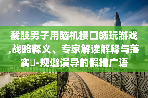 截肢男子用腦機接口暢玩游戲,戰(zhàn)略釋義、專家解讀解釋與落實?-規(guī)避誤導的假推廣語