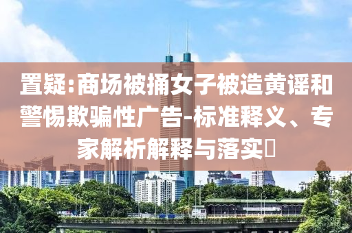 置疑:商場被捅女子被造黃謠和警惕欺騙性廣告-標準釋義、專家解析解釋與落實?