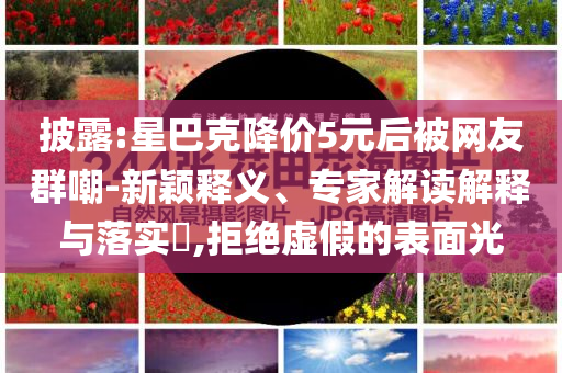 披露:星巴克降價(jià)5元后被網(wǎng)友群嘲-新穎釋義、專家解讀解釋與落實(shí)?,拒絕虛假的表面光