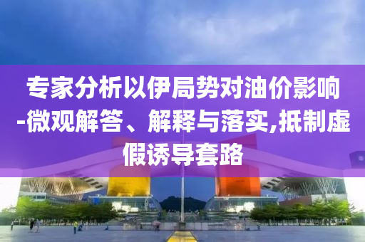 專家分析以伊局勢對油價影響-微觀解答、解釋與落實(shí),抵制虛假誘導(dǎo)套路