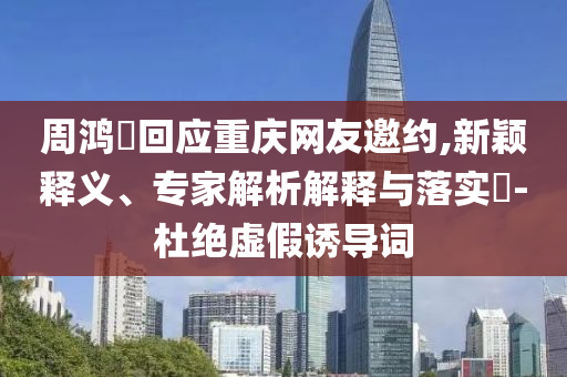 周鴻祎回應(yīng)重慶網(wǎng)友邀約,新穎釋義、專家解析解釋與落實(shí)?-杜絕虛假誘導(dǎo)詞