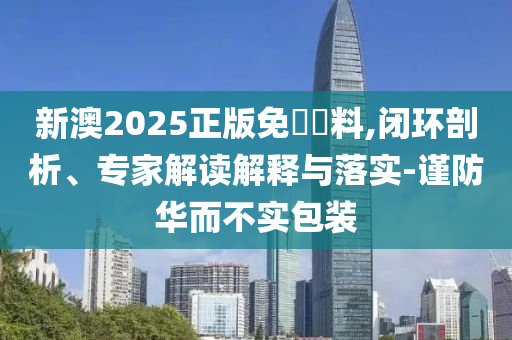 新澳2025正版免費(fèi)資料,閉環(huán)剖析、專家解讀解釋與落實(shí)-謹(jǐn)防華而不實(shí)包裝