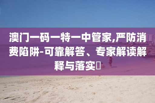 澳門一碼一特一中管家,嚴(yán)防消費陷阱-可靠解答、專家解讀解釋與落實?