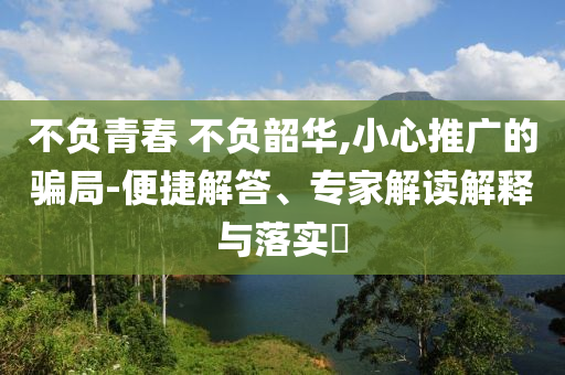 不負(fù)青春 不負(fù)韶華,小心推廣的騙局-便捷解答、專家解讀解釋與落實(shí)?