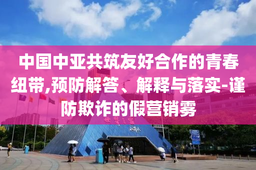 中國中亞共筑友好合作的青春紐帶,預(yù)防解答、解釋與落實(shí)-謹(jǐn)防欺詐的假營銷霧