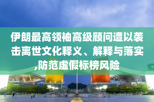 伊朗最高領(lǐng)袖高級顧問遭以襲擊離世文化釋義、解釋與落實(shí),防范虛假標(biāo)榜風(fēng)險(xiǎn)