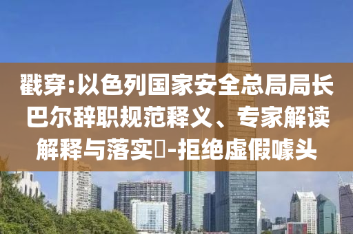 戳穿:以色列國家安全總局局長巴爾辭職規(guī)范釋義、專家解讀解釋與落實(shí)?-拒絕虛假噱頭