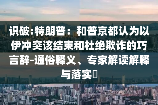 識(shí)破:特朗普：和普京都認(rèn)為以伊沖突該結(jié)束和杜絕欺詐的巧言辭-通俗釋義、專家解讀解釋與落實(shí)?