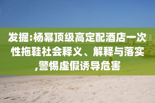 發(fā)掘:楊冪頂級高定配酒店一次性拖鞋社會釋義、解釋與落實,警惕虛假誘導危害