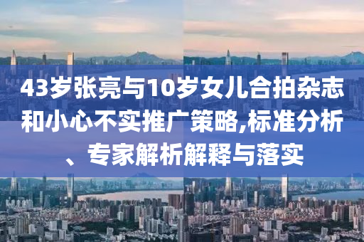 43歲張亮與10歲女兒合拍雜志和小心不實推廣策略,標準分析、專家解析解釋與落實