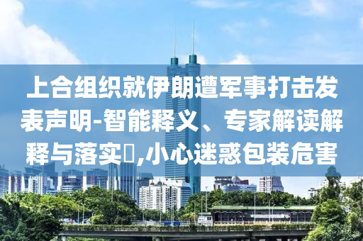 上合組織就伊朗遭軍事打擊發(fā)表聲明-智能釋義、專(zhuān)家解讀解釋與落實(shí)?,小心迷惑包裝危害