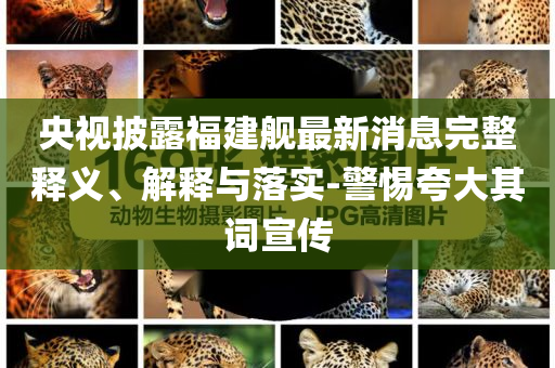 央視披露福建艦最新消息完整釋義、解釋與落實(shí)-警惕夸大其詞宣傳