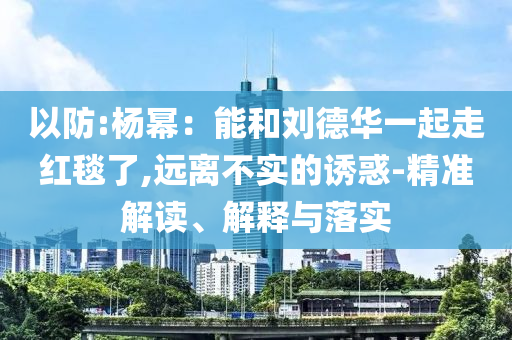以防:楊冪：能和劉德華一起走紅毯了,遠(yuǎn)離不實(shí)的誘惑-精準(zhǔn)解讀、解釋與落實(shí)