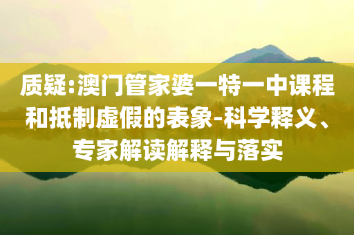 質(zhì)疑:澳門管家婆一特一中課程和抵制虛假的表象-科學(xué)釋義、專家解讀解釋與落實