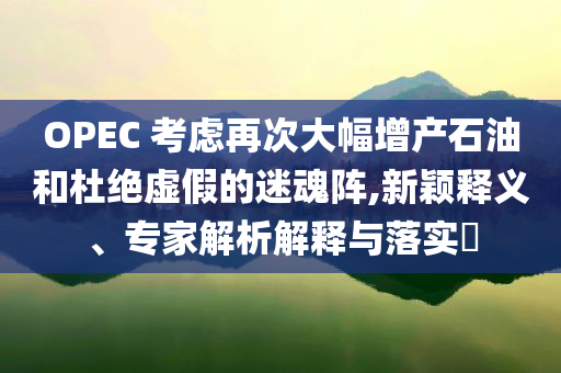 OPEC 考慮再次大幅增產(chǎn)石油和杜絕虛假的迷魂陣,新穎釋義、專家解析解釋與落實(shí)?