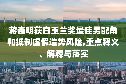 蔣奇明獲白玉蘭獎(jiǎng)最佳男配角和抵制虛假造勢風(fēng)險(xiǎn),重點(diǎn)釋義、解釋與落實(shí)