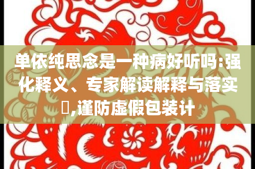 單依純思念是一種病好聽嗎:強(qiáng)化釋義、專家解讀解釋與落實(shí)?,謹(jǐn)防虛假包裝計(jì)