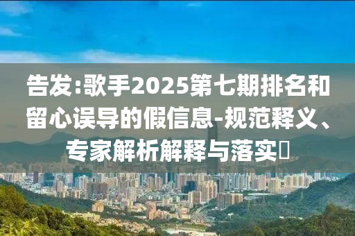 告發(fā):歌手2025第七期排名和留心誤導(dǎo)的假信息-規(guī)范釋義、專家解析解釋與落實?