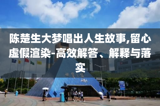 陳楚生大夢唱出人生故事,留心虛假渲染-高效解答、解釋與落實