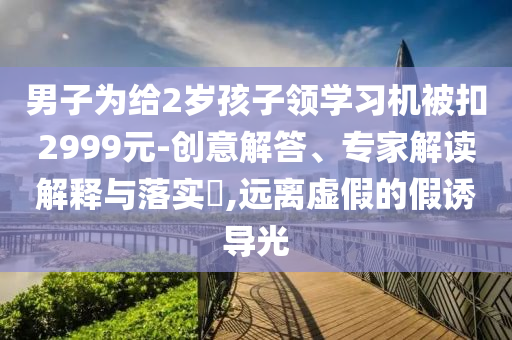 男子為給2歲孩子領(lǐng)學(xué)習(xí)機(jī)被扣2999元-創(chuàng)意解答、專家解讀解釋與落實(shí)?,遠(yuǎn)離虛假的假誘導(dǎo)光