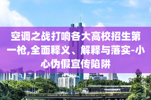 空調(diào)之戰(zhàn)打響各大高校招生第一槍,全面釋義、解釋與落實(shí)-小心偽假宣傳陷阱