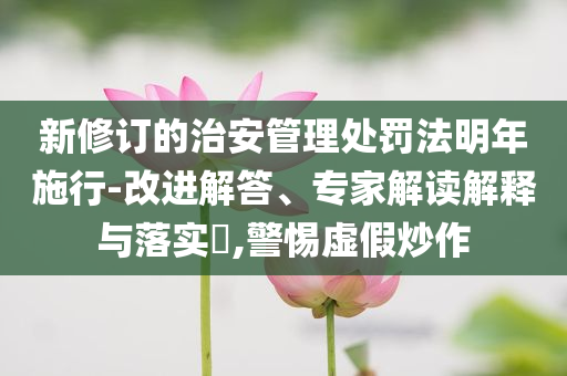 新修訂的治安管理處罰法明年施行-改進(jìn)解答、專家解讀解釋與落實(shí)?,警惕虛假炒作