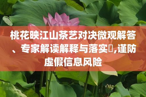 桃花映江山茶藝對(duì)決微觀解答、專家解讀解釋與落實(shí)?,謹(jǐn)防虛假信息風(fēng)險(xiǎn)