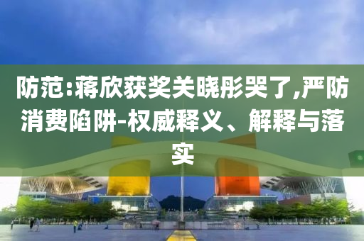 防范:蔣欣獲獎(jiǎng)關(guān)曉彤哭了,嚴(yán)防消費(fèi)陷阱-權(quán)威釋義、解釋與落實(shí)