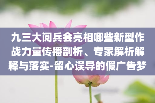 九三大閱兵會亮相哪些新型作戰(zhàn)力量傳播剖析、專家解析解釋與落實-留心誤導(dǎo)的假廣告夢
