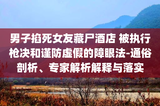 男子掐死女友藏尸酒店 被執(zhí)行槍決和謹防虛假的障眼法-通俗剖析、專家解析解釋與落實