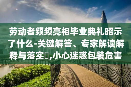 勞動者頻頻亮相畢業(yè)典禮昭示了什么-關鍵解答、專家解讀解釋與落實?,小心迷惑包裝危害