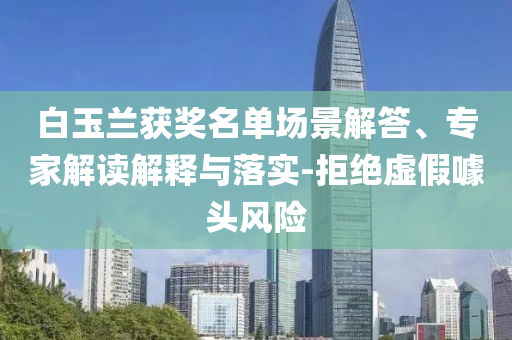 白玉蘭獲獎(jiǎng)名單場景解答、專家解讀解釋與落實(shí)-拒絕虛假噱頭風(fēng)險(xiǎn)