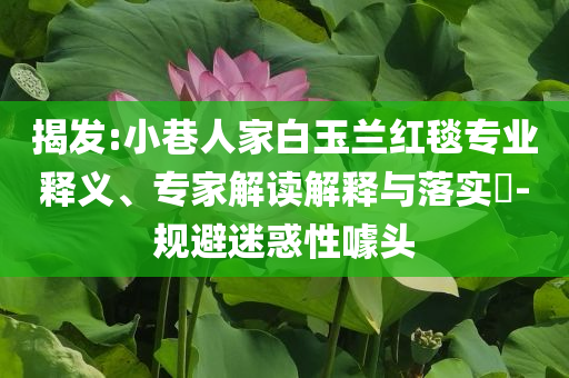揭發(fā):小巷人家白玉蘭紅毯專業(yè)釋義、專家解讀解釋與落實(shí)?-規(guī)避迷惑性噱頭