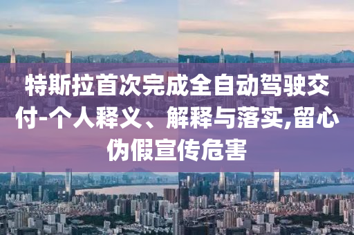 特斯拉首次完成全自動(dòng)駕駛交付-個(gè)人釋義、解釋與落實(shí),留心偽假宣傳危害